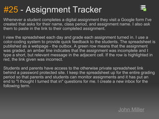 #25  - Assignment Tracker Whenever a student completes a digital assignment they visit a Google form I've created that asks for their name, class period, and assignment name. I also ask them to paste in the link to their completed assignment. I view the spreadsheet each day and grade each assignment turned in. I use a color-coding system to provide quick feedback to the students. The spreadsheet is published as a webpage - the outbox. A green row means that the assignment was graded, an amber line indicates that the assignment was incomplete and I type a short, but relevant message in the adjacent cell. If the row is highlighted in red, the link given was incorrect. Students and parents have access to the otherwise private spreadsheet link behind a password protected site. I keep the spreadsheet up for the entire grading period so that parents and students can monitor assignments and it has put an end to "I thought I turned that in" questions for me. I create a new inbox for the following term. John Miller 