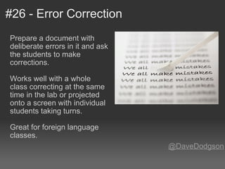 #26 - Error Correction Prepare a document with deliberate errors in it and ask the students to make corrections.    Works well with a whole class correcting at the same time in the lab or projected onto a screen with individual students taking turns.   Great for foreign language classes. @DaveDodgson 