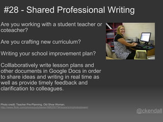 #28 - Shared Professional Writing Are you working with a student teacher or coteacher?   Are you crafting new curriculum?   Writing your school improvement plan?   Colllaboratively write lesson plans and other documents in Google Docs in order to share ideas and writing in real time as well as provide timely feedback and clarification to colleagues.      Photo credit: Teacher Pre-Planning, Old Shoe Woman,  http://www.flickr.com/photos/judybaxter/998250794/sizes/s/in/photostream/ @ckendall 