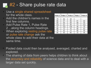 #2  - Share pulse rate data Use a  single shared spreadsheet  for the whole class. Add the children's names in the first few columns. Add Pulse Rate 1, Pulse Rate 2 ...along the column headings. When exploring  resting pulse rate  or  pulse rate change  ask the whole class to add their data at the same time. Pooled data could then be analysed, averaged, charted and explored. The sharing of data from peers helps children to think about the  accuracy and reliability  of science data and to deal with a larger data set quickly. 