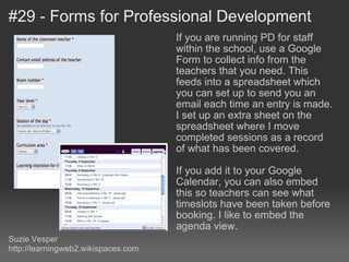 #29 - Forms for Professional Development If you are running PD for staff within the school, use a Google Form to collect info from the teachers that you need. This feeds into a spreadsheet which you can set up to send you an email each time an entry is made. I set up an extra sheet on the spreadsheet where I move completed sessions as a record of what has been covered. If you add it to your Google Calendar, you can also embed this so teachers can see what timeslots have been taken before booking. I like to embed the agenda view. Suzie Vesper http://learningweb2.wikispaces.com 
