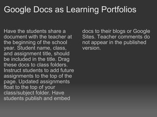 Google Docs as Learning Portfolios Have the students share a document with the teacher at the beginning of the school year. Student name, class, and assignment title, should be included in the title. Drag these docs to class folders. Instruct students to add future assignments to the top of the page. Updated assignments float to the top of your class/subject folder. Have students publish and embed  docs to their blogs or Google Sites. Teacher comments do not appear in the published version.  