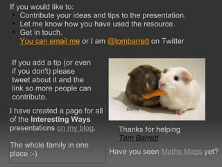 If you would like to:  Contribute your ideas and tips to the presentation. Let me know how you have used the resource. Get in touch.  You can email me  or I am  @ tombarrett  on Twitter Thanks for helping Tom Barrett   Image: ‘ Sharing ‘ If you add a tip (or even if you don't) please tweet about it and the link so more people can contribute. I have created a page for all of the  Interesting Ways  presentations  on my blog . The whole family in one place :-) Have you seen  Maths Maps  yet? 