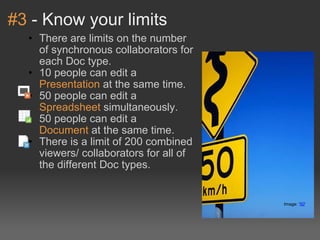 #3  - Know your limits There are limits on the number of synchronous collaborators for each Doc type. 10 people can edit a  Presentation  at the same time. 50 people can edit a  Spreadsheet  simultaneously. 50 people can edit a  Document  at the same time. There is a limit of 200 combined viewers/ collaborators for all of the different Doc types. Image: ' 50 '  