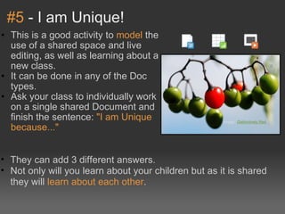 #5  - I am Unique! This is a good activity to  model  the use of a shared space and live editing, as well as learning about a new class. It can be done in any of the Doc types. Ask your class to individually work on a single shared Document and finish the sentence:  "I am Unique because..." Image: ' Distinctively Red '  They can add 3 different answers. Not only will you learn about your children but as it is shared they will  learn about each other . 