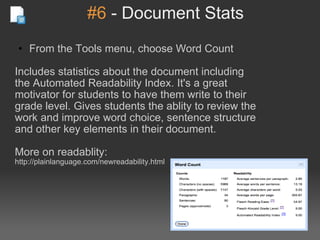 #6  - Document Stats From the Tools menu, choose Word Count Includes statistics about the document including the Automated Readability Index. It's a great motivator for students to have them write to their grade level. Gives students the ablity to review the work and improve word choice, sentence structure and other key elements in their document. More on readablity:  http://plainlanguage.com/newreadability.html 