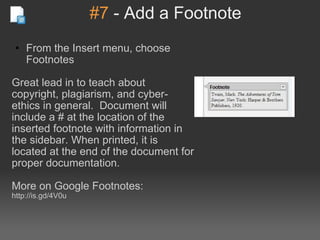#7  - Add a Footnote From the Insert menu, choose Footnotes    Great lead in to teach about copyright, plagiarism, and cyber-ethics in general.  Document will include a # at the location of the inserted footnote with information in the sidebar. When printed, it is located at the end of the document for proper documentation. More on Google Footnotes: http://is.gd/4V0u 