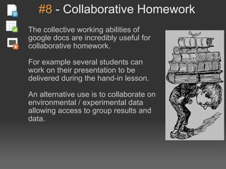 #8  - Collaborative Homework The collective working abilities of google docs are incredibly useful for collaborative homework. For example several students can work on their presentation to be delivered during the hand-in lesson. An alternative use is to collaborate on environmental / experimental data allowing access to group results and data. 