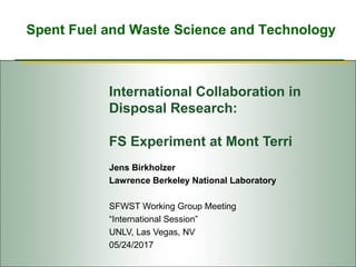 Spent Fuel and Waste Science and Technology
International Collaboration in
Disposal Research:
FS Experiment at Mont Terri
Jens Birkholzer
Lawrence Berkeley National Laboratory
SFWST Working Group Meeting
“International Session”
UNLV, Las Vegas, NV
05/24/2017
 
