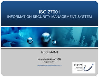 ISO 27001
INFORMATION SECURITY MANAGEMENT SYSTEM
Mustafa PARLAKYİĞİT
August 9, 2014
Mustafa.Parlakyigit@sealcert.com.tr
RECIPA-IMT
 