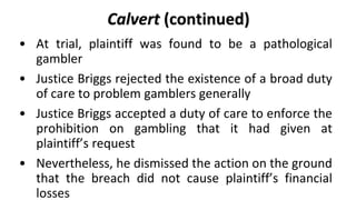 Calvert (continued)
• Justice Briggs was satisfied that Plaintiff’s gambling
  disorder was so compulsive, and that the ot...