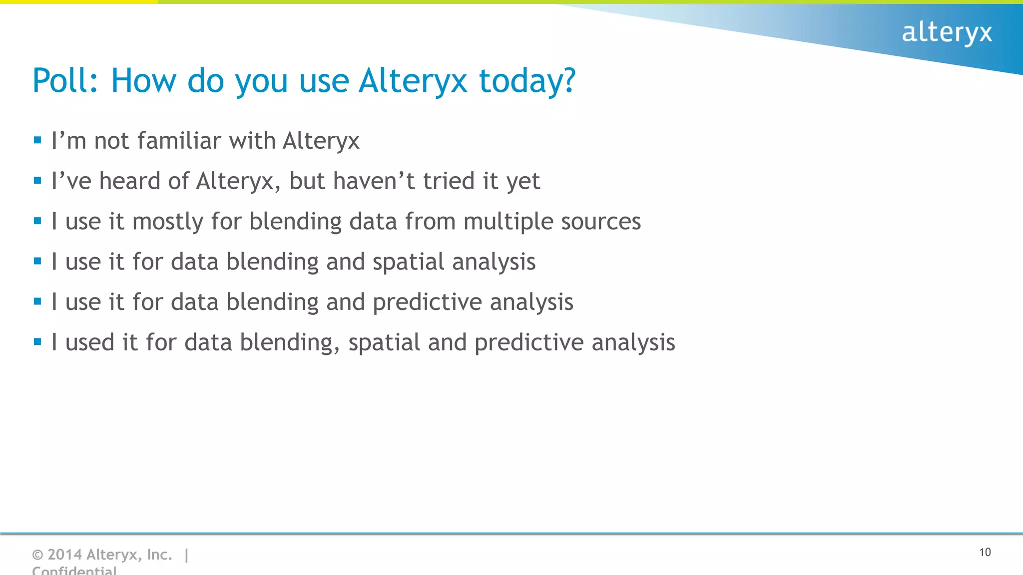 Poll: How do you use Alteryx today?
 I’m not familiar with Alteryx
 I’ve heard of Alteryx, but haven’t tried it yet
 I use it mostly for blending data from multiple sources
 I use it for data blending and spatial analysis
 I use it for data blending and predictive analysis
 I used it for data blending, spatial and predictive analysis

© 2014 Alteryx, Inc. |

10

 