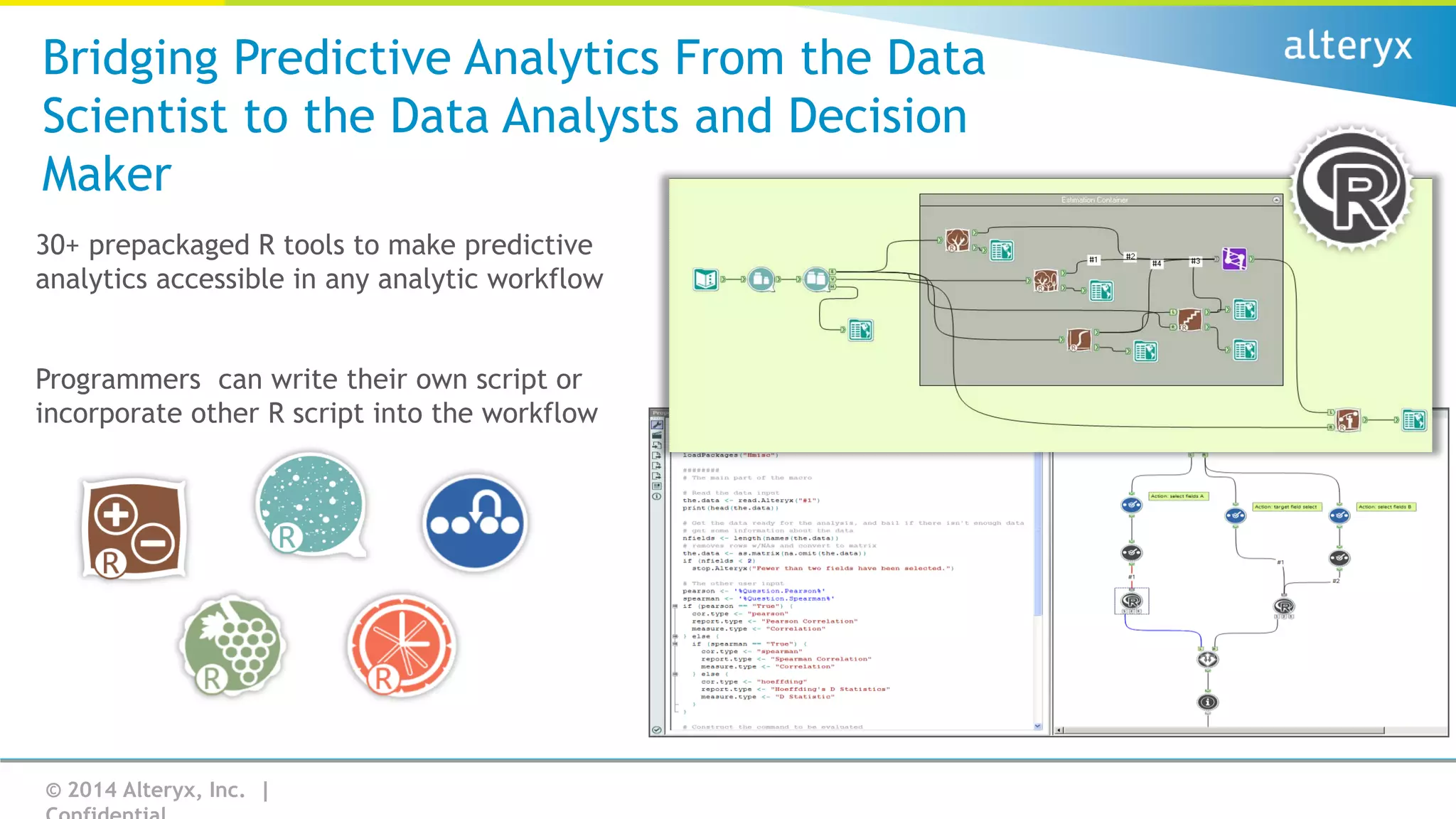 Bridging Predictive Analytics From the Data
Scientist to the Data Analysts and Decision
Maker
30+ prepackaged R tools to make predictive
analytics accessible in any analytic workflow
Programmers can write their own script or
incorporate other R script into the workflow

© 2014 Alteryx, Inc. |

 
