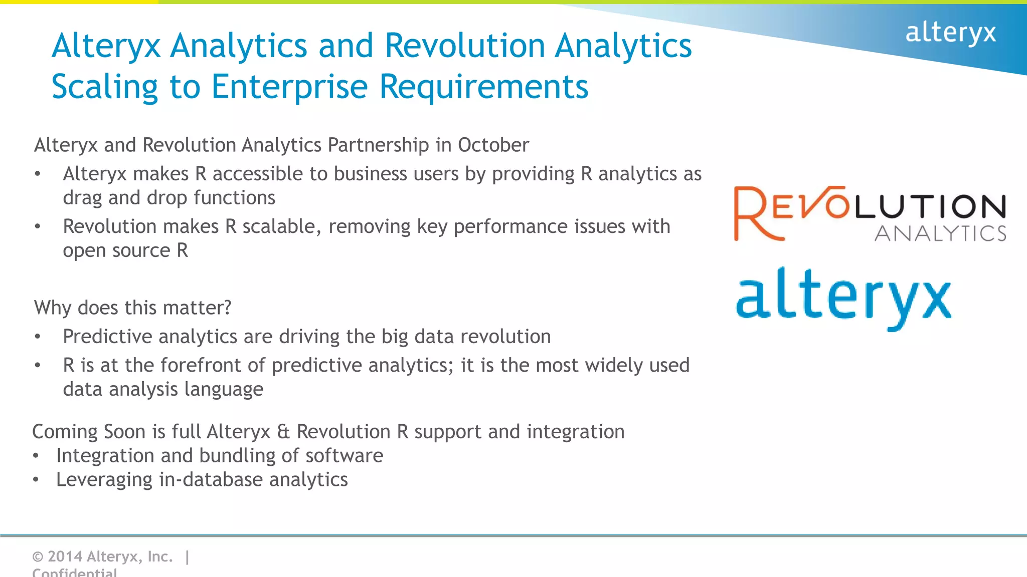 Alteryx Analytics and Revolution Analytics
Scaling to Enterprise Requirements
Alteryx and Revolution Analytics Partnership in October
• Alteryx makes R accessible to business users by providing R analytics as
drag and drop functions
• Revolution makes R scalable, removing key performance issues with
open source R
Why does this matter?
• Predictive analytics are driving the big data revolution
• R is at the forefront of predictive analytics; it is the most widely used
data analysis language
Coming Soon is full Alteryx & Revolution R support and integration
• Integration and bundling of software
• Leveraging in-database analytics

© 2014 Alteryx, Inc. |

 