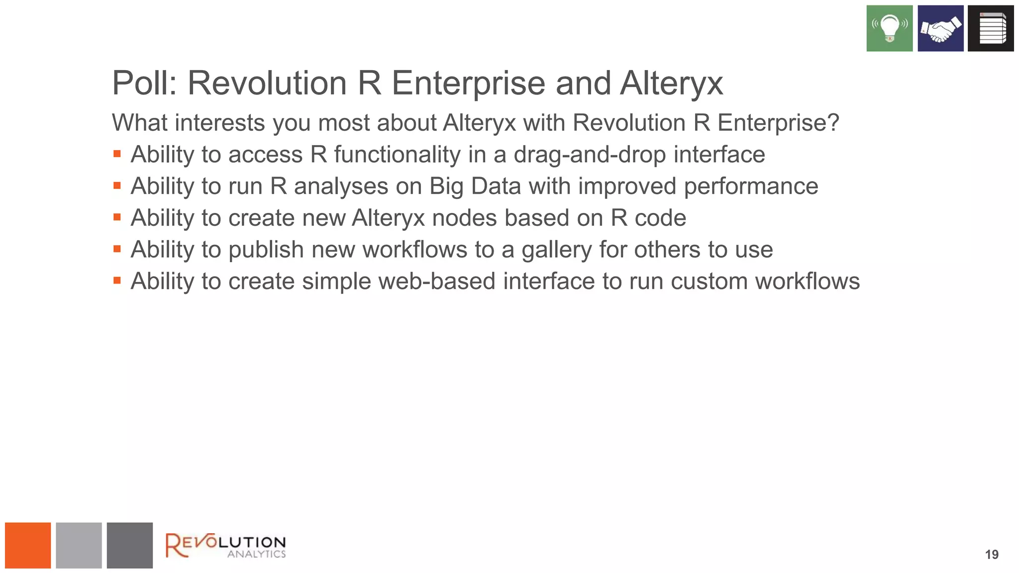 Poll: Revolution R Enterprise and Alteryx
What interests you most about Alteryx with Revolution R Enterprise?
 Ability to access R functionality in a drag-and-drop interface
 Ability to run R analyses on Big Data with improved performance
 Ability to create new Alteryx nodes based on R code
 Ability to publish new workflows to a gallery for others to use
 Ability to create simple web-based interface to run custom workflows

19

 