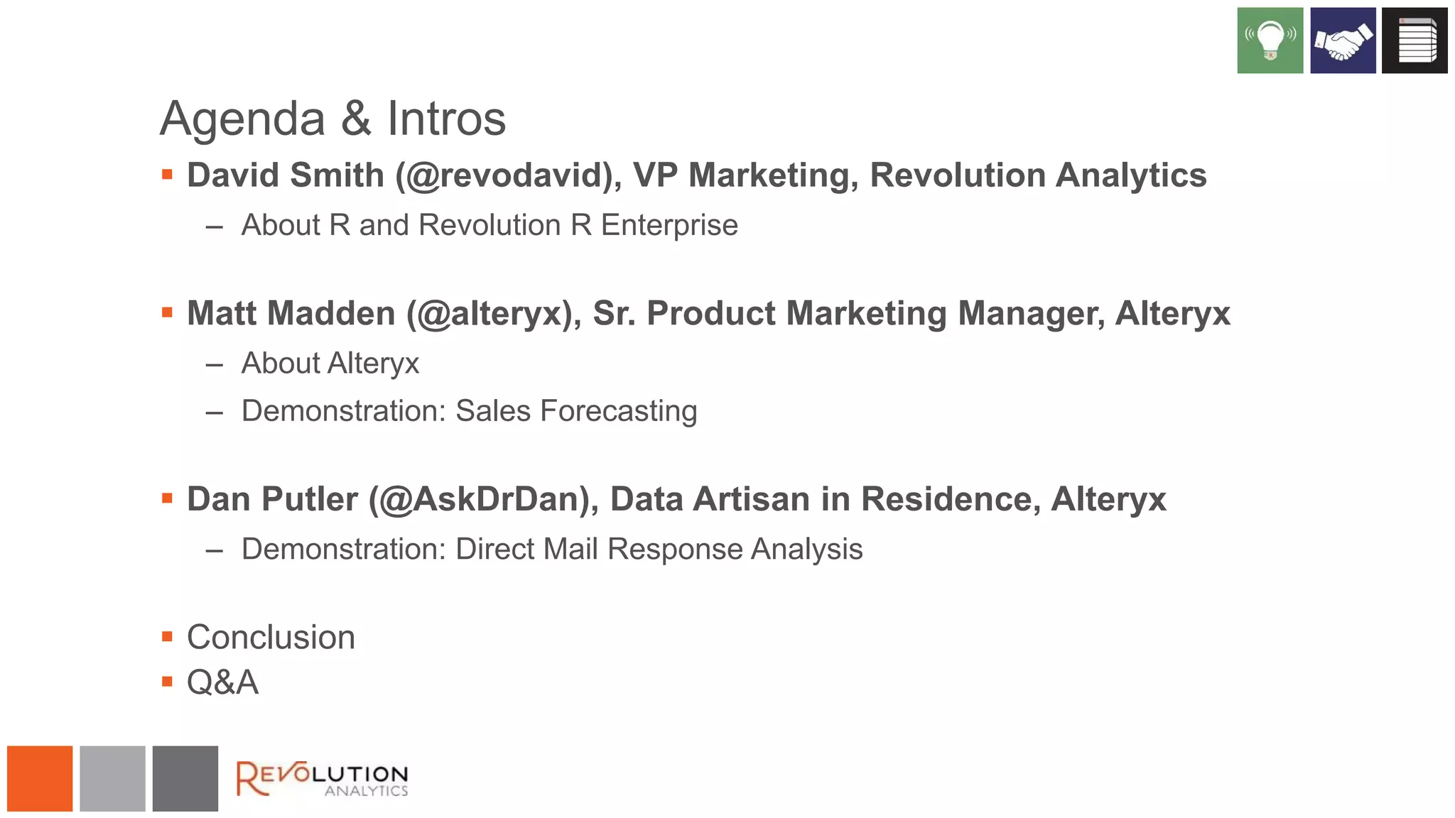 Agenda & Intros
 David Smith (@revodavid), VP Marketing, Revolution Analytics
– About R and Revolution R Enterprise

 Matt Madden (@alteryx), Sr. Product Marketing Manager, Alteryx
– About Alteryx
– Demonstration: Sales Forecasting

 Dan Putler (@AskDrDan), Data Artisan in Residence, Alteryx
– Demonstration: Direct Mail Response Analysis

 Conclusion
 Q&A

 