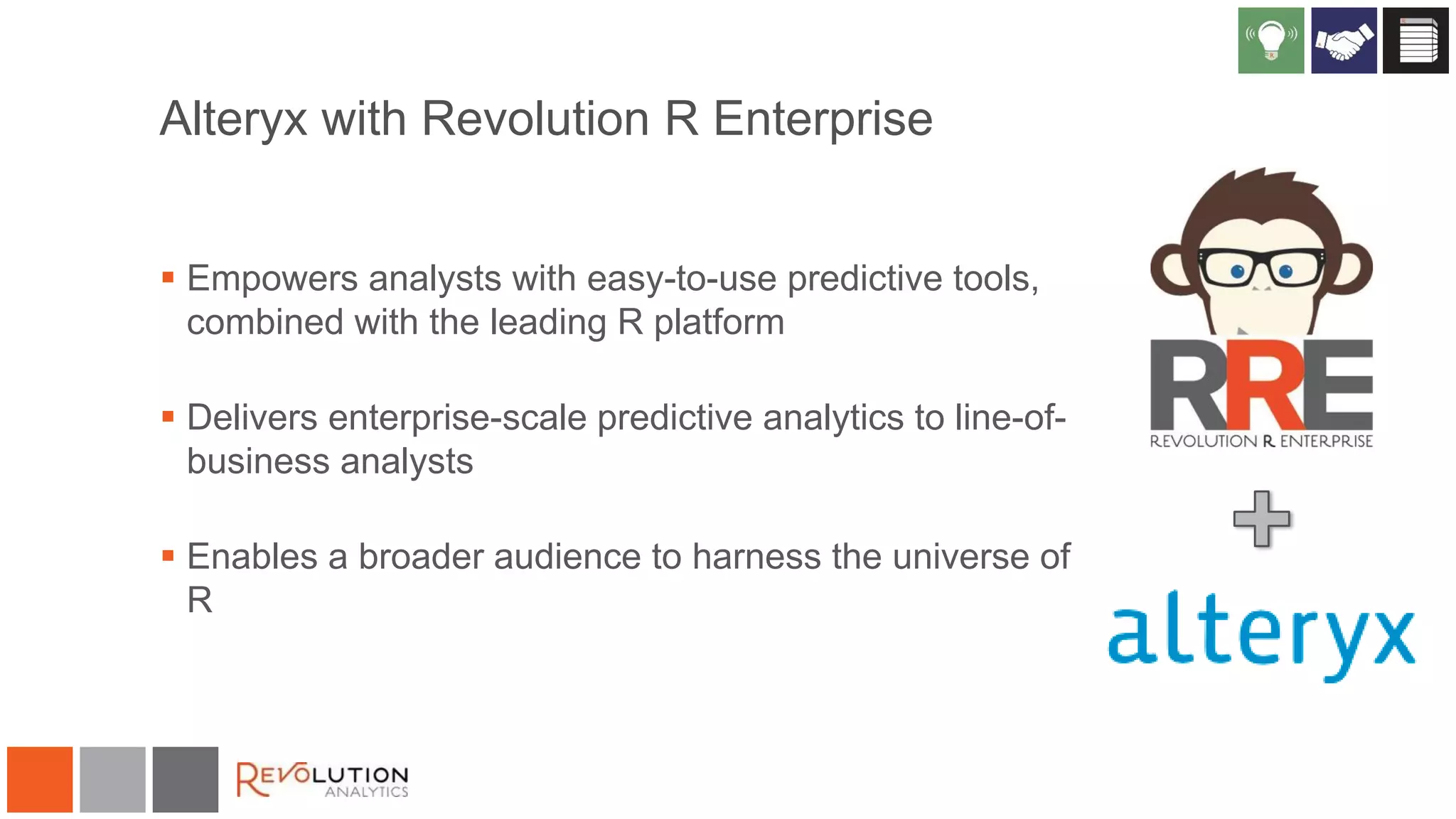 Alteryx with Revolution R Enterprise
 Empowers analysts with easy-to-use predictive tools,
combined with the leading R platform
 Delivers enterprise-scale predictive analytics to line-ofbusiness analysts
 Enables a broader audience to harness the universe of
R

 