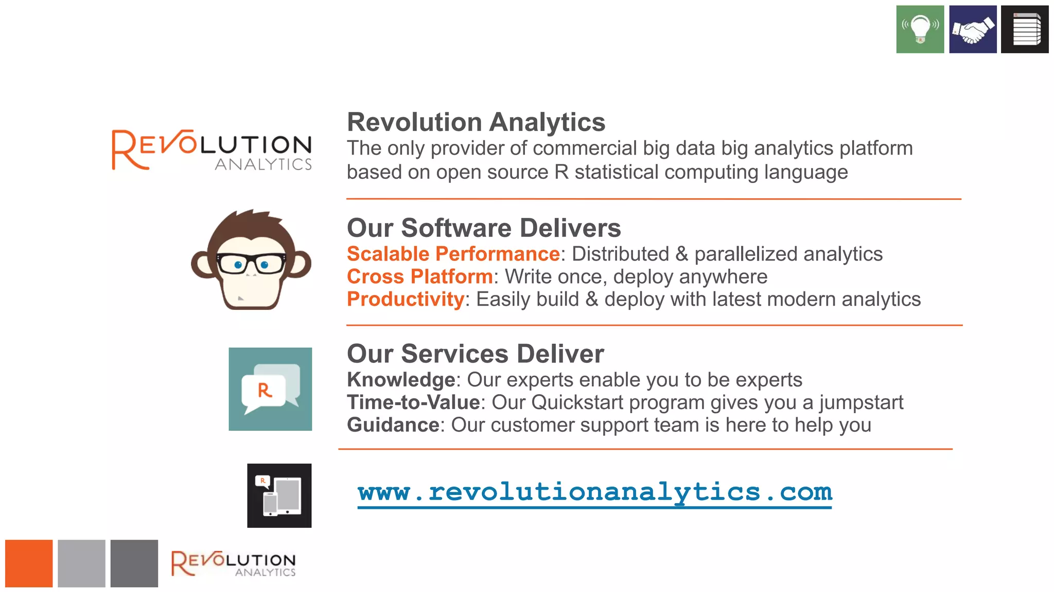 Revolution Analytics
The only provider of commercial big data big analytics platform
based on open source R statistical computing language

Our Software Delivers
Scalable Performance: Distributed & parallelized analytics
Cross Platform: Write once, deploy anywhere
Productivity: Easily build & deploy with latest modern analytics

Our Services Deliver
Knowledge: Our experts enable you to be experts
Time-to-Value: Our Quickstart program gives you a jumpstart
Guidance: Our customer support team is here to help you

www.revolutionanalytics.com

 
