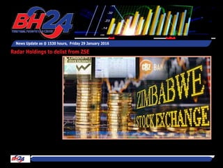 By Tawanda Musarurwa
HARARE - Radar Holdings will
next month seek shareholder
approval to delist the firm
from the Zimbabwe Stock
Exchange.
The struggling firm says it
feels compelled to delist its
shares from the local bourse
in view of prolonged under-
performance, which have - in
turn - constrained its ability
to remain in compliance with
the listing requirements of
the exchange.
"The reason for the proposed
delisting is that the Group
continues to under-per-
form....Furthermore, com-
pounding the group’s under-
performance are the costs
associated with remaining
listed on the Zimbabwe Stock
Exchange that are exuberant,”
said Radar in an abridged
information memorandum to
shareholders and notice of an
extraordinary general meet-
ing today.
News Update as @ 1530 hours, Friday 29 January 2016
Feedback: bh24admin@zimpapers.co.zwEmail: bh24feedback@zimpapers.co.zw
Radar Holdings to delist from ZSE
 