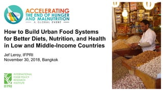 How to Build Urban Food Systems
for Better Diets, Nutrition, and Health
in Low and Middle-Income Countries
Jef Leroy, IFPRI
November 30, 2018, Bangkok
 