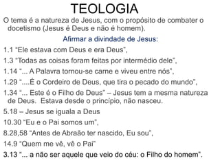 O tema é a natureza de Jesus, com o propósito de combater o
docetismo (Jesus é Deus e não é homem).
Afirmar a divindade de Jesus:
1.1 “Ele estava com Deus e era Deus”,
1.3 “Todas as coisas foram feitas por intermédio dele”,
1.14 “... A Palavra tornou-se carne e viveu entre nós”,
1.29 “....É o Cordeiro de Deus, que tira o pecado do mundo”,
1.34 “... Este é o Filho de Deus” – Jesus tem a mesma natureza
de Deus. Estava desde o princípio, não nasceu.
5.18 – Jesus se iguala a Deus
10.30 “Eu e o Pai somos um”,
8.28,58 “Antes de Abraão ter nascido, Eu sou”,
14.9 “Quem me vê, vê o Pai”
3.13 “... a não ser aquele que veio do céu: o Filho do homem”.
TEOLOGIA
 