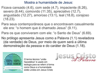 Mostra a humanidade de Jesus:
Ficava cansado (4.6), com sede (4.7), impaciente (6.26),
severo (8.44), comovido (11.35), apreciativo (12.7), leal
(18.8), angustiado (12.27), amoroso (13:1), corajoso (18.23).
Para seus contemporâneos que o encontravam casualmente
ele era: “o homem que é chamado Jesus” (9.11).
Para os que conviveram com ele: “o Santo de Deus” (6.69).
No prólogo apresenta Jesus como a Palavra (1.1) reveladora
(da verdade) de Deus, por meio de quem será a última
demonstração da pessoa e do caráter de Deus (1.18).
O termo técnico “união hipostática” é usado em
teologia para se referir à forma como Deus e a
humanidade estão unidos em Jesus Cristo
 