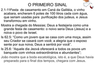 O PRIMEIRO SINAL
2.1-11Festa de casamento em Caná da Galiléia, o vinho
acabara, encheram 6 potes de 100 litros cada com água e
Jesus transformou em vinho.
Mostra a chegada do Messias que Deus a festejaria como
uma grande festa de casamento: o noivo seria Deus (Jesus)
e a noiva o povo de Israel.
Is 62.5: “Como um jovem que se casa com uma moça, assim
seu Criador se casará com você; a alegria que o esposo
sente por sua noiva, Deus a sentirá por você”.
Is 25.6: “Aquele dia Jeová oferecerá a todos os povos um
banquete com vinhos extraordinários e abundantes”;
João mostra que a boda escatológica, isto é, a que Deus havia
preparado para o final dos tempos, chegara com Jesus.
 