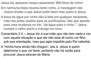 Jesus faz aparecer nesse casamento: 600 litros de vinho!
Em nenhuma festa haveria tanto vinho, a mensagem não
visava revelar o que Jesus pode fazer mas quem é Jesus.
A troca da água por vinho não é feita em qualquer recipiente,
mas nos potes usados para as purificações, fato que aponta
para uma mudança no rito, “da água para o vinho.”: Jesus
cumpre o velho pacto e outorga um novo.
Comentário 2.4 – Jesus diz à sua mãe que não tem nada a ver
com aquela situação e que ele não está ali como um filho
sob sua orientação, mas que agia impelido pelo Pai celestial.
A “minha hora ainda não chegou”, isto é, Jesus é quem
determina o que vai fazer, portanto não há razão para
procurar Jesus através de Maria.
 