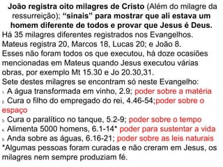 16
 João registra oito milagres de Cristo (Além do milagre da 
ressurreição); “sinais” para mostrar que ali estava um 
homem diferente de todos e provar que Jesus é Deus.
Há 35 milagres diferentes registrados nos Evangelhos.
Mateus registra 20, Marcos 18, Lucas 20; e João 8.
Esses não foram todos os que executou, há doze ocasiões 
mencionadas em Mateus quando Jesus executou várias 
obras, por exemplo Mt 15.30 e Jo 20.30,31.
Sete destes milagres se encontram só neste Evangelho:
1. A água transformada em vinho, 2.9; poder sobre a matéria
2. Cura o filho do empregado do rei, 4.46;poder sobre o espaço
3. Cura o paralítico no tanque, 5.2-9; poder sobre o tempo
4. Alimenta 5000 homens, 6.1-14* poder para sustentar a vida
5. Anda sobre as águas, 6.16-21; poder sobre as leis naturais
*Algumas pessoas foram curadas e não creram em Jesus, os 
milagres nem sempre produziam fé.
 