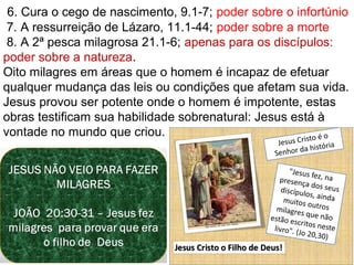 17
 6. Cura o cego de nascimento, 9.1-7; poder sobre o infortúnio
 7. A ressurreição de Lázaro, 11.1-44; poder sobre a morte
 8. A 2ª pesca milagrosa 21.1-6; apenas para os discípulos: 
poder sobre a natureza.
Oito milagres em áreas que o homem é incapaz de efetuar 
qualquer mudança das leis ou condições que afetam sua vida.
Jesus provou ser potente onde o homem é impotente, estas 
obras testificam sua habilidade sobrenatural: Jesus está à 
vontade no mundo que criou.
 