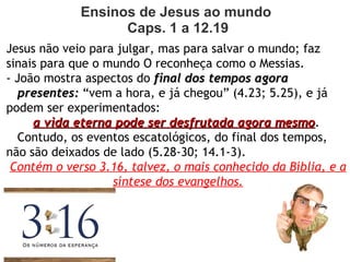 Ensinos de Jesus ao mundo 
Caps. 1 a 12.19
Jesus não veio para julgar, mas para salvar o mundo; faz
sinais para que o mundo O reconheça como O Messias.
- João mostra aspectos do final dos tempos agorafinal dos tempos agora
presentes:presentes: “vem a hora, e já chegou” (4.23; 5.25), e já
podem ser experimentados:
a vida eterna pode ser desfrutada agora mesmoa vida eterna pode ser desfrutada agora mesmo.
Contudo, os eventos escatológicos, do final dos tempos,
não são deixados de lado (5.28-30; 14.1-3).
Contém o verso 3.16, talvez, o mais conhecido da Bíblia, e a
síntese dos evangelhos.
 