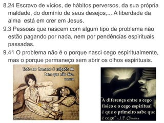8.24 Escravo de vícios, de hábitos perversos, da sua própria 
maldade, do domínio de seus desejos,... A liberdade da 
alma  está em crer em Jesus.
9.3 Pessoas que nascem com algum tipo de problema não 
estão pagando por nada, nem por pendências espirituais.
9.41 O problema não é o porque nasci cego espiritualmente, 
mas o porque permaneço sem abrir os olhos espirituais.
 