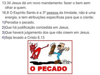 13.34 Jesus dá um novo mandamento: fazer o bem sem 
olhar a quem.
16.8 O Espírito Santo é a 3ª pessoa da trindade, não é uma 
energia, e tem atribuições específicas para que o crente:
1)Perceba o pecado.
2)Que há justificação concedida em Jesus.
3)Que haverá julgamento dos que não creem em Jesus.
4)Seja levado a Cristo 6.13
 