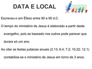 DATA E LOCAL
Escreveu-o em Éfeso entre 90 e 95 d.C.
Ao citar as festas judaicas anuais (2.13; 6.4; 7.2; 10.22; 12.1)
contabiliza-se o ministério de Jesus em torno de 3 anos, pois
se baseado nos outros pode parecer que durara só um ano.
 