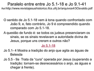 Paralelo entre entre Jo 5.1-18 e Jo 9.1-41
Ref:http://www.revistajesushistorico.ifcs.ufrj.br/arquivos4/3Osvaldo.pdf
O sentido de Jo 5.1-18 vem à tona quando confrontado com
João 9, e, fato contrário, Jo 9 é compreendido quando
comparado com Jo 5.1-18.
A questão de fundo é: se todos os judeus presenciaram os
sinais, se os sinais revelavam a autoridade divina de
Jesus, porque uns creram e outros não?
Jo 5.1-18
Jo 5.1- 4 Mostra a tradição do anjo que agita as águas de
Betesda
Jo 5.5 - 9a Trata da “cura” operada por Jesus (superando a
tradição: tornam-se desnecessários o anjo, as águas e
chegar à frente).
 
