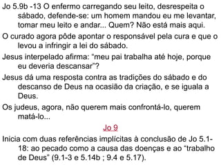 Jo 5.9b -13 O enfermo carregando seu leito, desrespeita o
sábado, defende-se: um homem mandou eu me levantar,
tomar meu leito e andar... Quem? Não está mais aqui.
O curado agora pôde apontar o responsável pela cura e que o
levou a infringir a lei do sábado.
Jesus interpelado afirma: “meu pai trabalha até hoje, porque
eu deveria descansar”?
Jesus dá uma resposta contra as tradições do sábado e do
descanso de Deus na ocasião da criação, e se iguala a
Deus.
Os judeus, agora, não querem mais confrontá-lo, querem
matá-lo...
Jo 9
Inicia com duas referências implícitas à conclusão de Jo 5.1-
18: ao pecado como a causa das doenças e ao “trabalho
de Deus” (9.1-3 e 5.14b ; 9.4 e 5.17).
 