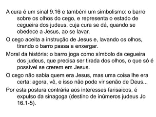 A cura é um sinal 9.16 e também um simbolismo: o barro
sobre os olhos do cego, e representa o estado de
cegueira dos judeus, cuja cura se dá, quando se
obedece a Jesus, ao se lavar.
O cego aceita a instrução de Jesus e, lavando os olhos,
tirando o barro passa a enxergar.
Moral da história: o barro joga como símbolo da cegueira
dos judeus, que precisa ser tirada dos olhos, o que só é
possível se crerem em Jesus.
O cego não sabia quem era Jesus, mas uma coisa lhe era
certa: agora, vê, e isso não pode vir senão de Deus...
Por esta postura contrária aos interesses farisaicos, é
expulso da sinagoga (destino de inúmeros judeus Jo
16.1-5).
 