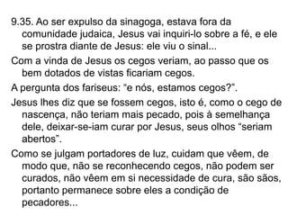 9.35. Ao ser expulso da sinagoga, estava fora da
comunidade judaica, Jesus vai inquiri-lo sobre a fé, e ele
se prostra diante de Jesus: ele viu o sinal...
Com a vinda de Jesus os cegos veriam, ao passo que os
bem dotados de vistas ficariam cegos.
A pergunta dos fariseus: “e nós, estamos cegos?”.
Jesus lhes diz que se fossem cegos, isto é, como o cego de
nascença, não teriam mais pecado, pois à semelhança
dele, deixar-se-iam curar por Jesus, seus olhos “seriam
abertos”.
Como se julgam portadores de luz, cuidam que vêem, de
modo que, não se reconhecendo cegos, não podem ser
curados, não vêem em si necessidade de cura, são sãos,
portanto permanece sobre eles a condição de
pecadores...
 