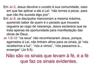 Em Jo 5, Jesus devolve o curado à sua comunidade, caso
em que faz aplicar a ele a Lei: “não tornes a pecar, para
que não lhe suceda algo pior”.
Em Jo 9, os discípulos mencionam a mesma máxima,
querendo saber de quem é o pecado que trouxera
cegueira ao cego de nascença, Jesus esclarece que se
trata apenas da oportunidade para manifestação das
obras de Deus.
Jo 1.9-12: “os seus” não reconheceram Jesus, porque,
agarrados à Lei, não tinham olhos para os sinais, já “nós
recebemos a luz”, “nós a vimos”, “nós passamos a...
enxergar” (Jo 9.5).
Não são os sinais que levam à fé, é a fé
que faz os sinais evidentes.
 