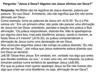 Pergunta: "Jesus é Deus? Alguma vez Jesus afirmou ser Deus?"
Resposta: Na Bíblia não há registros de Jesus dizendo, palavra por
palavra: “Eu sou Deus”. Entretanto, isto não significa que Ele não tenha
afirmado ser Deus.
Como exemplo, tome as palavras de Jesus em Jo10.30: “Eu e o Pai
somos um.” Em um primeiro olhar, isto pode não parecer uma afirmação
de Jesus em ser Deus, entretanto, perceba a reação dos judeus a Sua
afirmação: “Os judeus responderam, dizendo-lhe: Não te apedrejamos
por alguma obra boa, mas pela blasfêmia; porque, sendo tu homem, te
fazes Deus a ti mesmo” (Jo10.33), os judeus compreenderam a
afirmação de Jesus como uma declaração de ser Deus.
Nos versículos seguintes Jesus não corrige os judeus dizendo: “Eu não
afirmei ser Deus.”, isto indica que Jesus realmente estava dizendo que
era Deus ao declarar:
Jo8.58 “Disse-lhes Jesus: Em verdade, em .verdade vos digo que antes
que Abraão existisse, eu sou.”, e mais uma vez, em resposta, os judeus
tomaram pedras numa tentativa de apedrejar Jesus (Jo8.59).
Por que os judeus iriam querer apedrejar Jesus se Ele não tivesse dito
algo que criam ser uma blasfêmia, ou seja, afirmação de ser Deus?
 