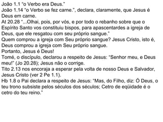 João 1.1 “o Verbo era Deus.”
João 1.14 “o Verbo se fez carne.”, declara, claramente, que Jesus é
Deus em carne.
At 20.28 “...Olhai, pois, por vós, e por todo o rebanho sobre que o
Espírito Santo vos constituiu bispos, para apascentardes a igreja de
Deus, que ele resgatou com seu próprio sangue.”
Quem comprou a igreja com Seu próprio sangue? Jesus Cristo, isto é,
Deus comprou a igreja com Seu próprio sangue.
Portanto, Jesus é Deus!
Tomé, o discípulo, declarou a respeito de Jesus: “Senhor meu, e Deus
meu!” (Jo 20.28); Jesus não o corrige.
Tito 2.13 nos encoraja a esperar pela volta de nosso Deus e Salvador,
Jesus Cristo (ver 2 Pe 1.1).
Hb 1.8 o Pai declara a respeito de Jesus: “Mas, do Filho, diz: Ó Deus, o
teu trono subsiste pelos séculos dos séculos; Cetro de eqüidade é o
cetro do teu reino.”
 