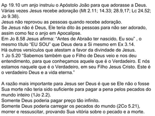 Ap 19.10 um anjo instruiu o Apóstolo João para que adorasse a Deus.
Várias vezes Jesus recebe adoração (Mt 2.11; 14.33; 28.9,17; Lc 24.52;
Jo 9.38).
Jesus não reprovou as pessoas quando recebe adoração.
Se Jesus não é Deus, Ele teria dito às pessoas para não ser adorado,
assim como fez o anjo em Apocalipse.
Em Jo 8.58 Jesus afirma: “Antes de Abraão ter nascido, Eu sou” , o
mesmo título “EU SOU” que Deus dera a Si mesmo em Ex 3.14.
Há outros versículos que atestam a favor da divindade de Jesus.
1 Jo 5.20 “Sabemos também que o Filho de Deus veio e nos deu
entendimento, para que conheçamos aquele que é o Verdadeiro. E nós
estamos naquele que é o Verdadeiro, em seu Filho Jesus Cristo. Este é
o verdadeiro Deus e a vida eterna.”
A razão mais importante para Jesus ser Deus é que se Ele não o fosse
Sua morte não teria sido suficiente para pagar a pena pelos pecados do
mundo inteiro (1Jo 2.2).
Somente Deus poderia pagar preço tão infinito.
Somente Deus poderia carregar os pecados do mundo (2Co 5.21),
morrer e ressuscitar, provando Sua vitória sobre o pecado e a morte.
 