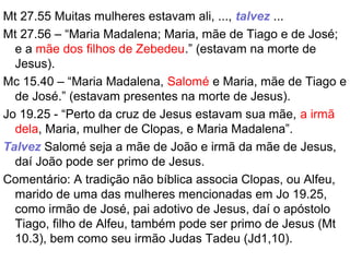 Mt 27.55 Muitas mulheres estavam ali, ..., talvez ...
Mt 27.56 – “Maria Madalena; Maria, mãe de Tiago e de José;
e a mãe dos filhos de Zebedeu.” (estavam na morte de
Jesus).
Mc 15.40 – “Maria Madalena, Salomé e Maria, mãe de Tiago e
de José.” (estavam presentes na morte de Jesus).
Jo 19.25 - “Perto da cruz de Jesus estavam sua mãe, a irmã
dela, Maria, mulher de Clopas, e Maria Madalena”.
Talvez Salomé seja a mãe de João e irmã da mãe de Jesus,
daí João pode ser primo de Jesus.
Comentário: A tradição não bíblica associa Clopas, ou Alfeu,
marido de uma das mulheres mencionadas em Jo 19.25,
como irmão de José, pai adotivo de Jesus, daí o apóstolo
Tiago, filho de Alfeu, também pode ser primo de Jesus (Mt
10.3), bem como seu irmão Judas Tadeu (Jd1,10).
 