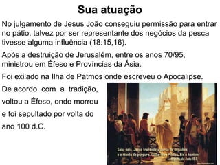 Sua atuação
No julgamento de Jesus João conseguiu permissão para entrar
no pátio, talvez por ser representante dos negócios da pesca
tivesse alguma influência (18.15,16).
Após a destruição de Jerusalém, entre os anos 70/95,
ministrou em Éfeso e Províncias da Ásia.
Foi exilado na Ilha de Patmos onde escreveu o Apocalipse.
De acordo com a tradição,
voltou a Éfeso, onde morreu
e foi sepultado por volta do
ano 100 d.C.
44
 