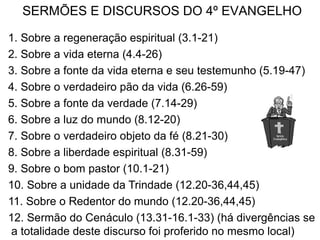 1. Sobre a regeneração espiritual (3.1-21)
2. Sobre a vida eterna (4.4-26)
3. Sobre a fonte da vida eterna e seu testemunho (5.19-47)
4. Sobre o verdadeiro pão da vida (6.26-59)
5. Sobre a fonte da verdade (7.14-29)
6. Sobre a luz do mundo (8.12-20)
7. Sobre o verdadeiro objeto da fé (8.21-30)
8. Sobre a liberdade espiritual (8.31-59)
9. Sobre o bom pastor (10.1-21)
10. Sobre a unidade da Trindade (12.20-36,44,45)
11. Sobre o Redentor do mundo (12.20-36,44,45)
12. Sermão do Cenáculo (13.31-16.1-33) (há divergências se
a totalidade deste discurso foi proferido no mesmo local)
SERMÕES E DISCURSOS DO 4º EVANGELHO
 