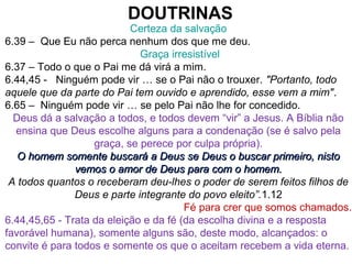 DOUTRINAS
Certeza da salvação
6.39 – Que Eu não perca nenhum dos que me deu.
Graça irresistível
6.37 – Todo o que o Pai me dá virá a mim.
6.44,45 - Ninguém pode vir … se o Pai não o trouxer. "Portanto, todo
aquele que da parte do Pai tem ouvido e aprendido, esse vem a mim".
6.65 – Ninguém pode vir … se pelo Pai não lhe for concedido.
Deus dá a salvação a todos, e todos devem “vir” a Jesus. A Bíblia não
ensina que Deus escolhe alguns para a condenação (se é salvo pela
graça, se perece por culpa própria).
O homem somente buscará a Deus se Deus o buscar primeiro, nistoO homem somente buscará a Deus se Deus o buscar primeiro, nisto
vemos o amor de Deus para com o homem.vemos o amor de Deus para com o homem.
A todos quantos o receberam deu-lhes o poder de serem feitos filhos de
Deus e parte integrante do povo eleito”.1.12
Fé para crer que somos chamados.
6.44,45,65 - Trata da eleição e da fé (da escolha divina e a resposta
favorável humana), somente alguns são, deste modo, alcançados: o
convite é para todos e somente os que o aceitam recebem a vida eterna.
 