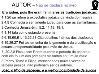 AUTOR – Não se declara no livro
Era judeu, pois lhe eram familiares as tradições judaicas:
1.1.20 se refere à expectativa judaica da vinda do messias
2.4.9 Conhecia o sentimento judeu para com os samaritanos.
3.Conhecia Jerusalém: 5.2; 11.18; 18.1.
4.1.14 fala como estando presente
5.6.19,60,61; 13.22,28 Cita detalhes íntimos dos discípulos
6.19.26,27 Foi testemunha do julgamento e da crucificação e
assumiu responsabilidade pela mãe de Jesus.
7. 20.2,8 Ficou com Pedro durante o período de espera e
com ele foi um dos primeiros visitantes ao túmulo vazio.
8.Pedro, Tomé e Filipe, mencionados muitas vezes na
terceira pessoa, não poderiam ser os autores.
João, o filho de Zebedeu, é a melhor possibilidade da autoriaJoão, o filho de Zebedeu, é a melhor possibilidade da autoria
 