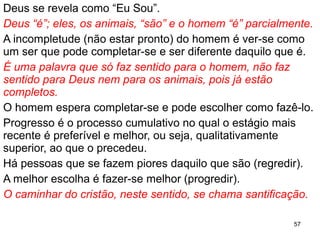 Deus se revela como “Eu Sou”.
Deus “é”; eles, os animais, “são” e o homem “é” parcialmente.
A incompletude (não estar pronto) do homem é ver-se como
um ser que pode completar-se e ser diferente daquilo que é.
É uma palavra que só faz sentido para o homem, não faz
sentido para Deus nem para os animais, pois já estão
completos.
O homem espera completar-se e pode escolher como fazê-lo.
Progresso é o processo cumulativo no qual o estágio mais
recente é preferível e melhor, ou seja, qualitativamente
superior, ao que o precedeu.
Há pessoas que se fazem piores daquilo que são (regredir).
A melhor escolha é fazer-se melhor (progredir).
O caminhar do cristão, neste sentido, se chama santificação.
57
 