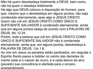 Não há quem desobedeça totalmente a DEUS, bem como,
não há quem o obedeça totalmente.
Há algo que DEUS colocou à disposição do homem, para
que, mesmo que o desobedeça em alguns pontos, não seja
condenado eternamente, esse algo é JESUS CRISTO.
Quem não crê em JESUS CRISTO COMO ÚNICO E
SUFICIENTE SALVADOR é condenado eternamente, ainda
que em alguns pontos esteja de acordo com a PALAVRA DE
DEUS, Mc 12.34 .
Porém, toda a pessoa que crê em JESUS CRISTO COMO
ÚNICO E SUFICIENTE SALVADOR não é condenada
eternamente, ainda que, em alguns pontos, desobedeça a
PALAVRA DE DEUS, 1Jo 1.8.
Ao crer em Jesus os pecados estão perdoados, em seguida o
Espírito Santo passa a habitar no centro das decisões do
crente (este é o nascer de novo), e a cada desvio do alvo
(pecado) sua consciência é alertada para o sincero
 