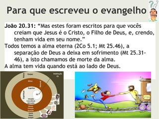 Para que escreveu o evangelho
João 20.31: “Mas estes foram escritos para que vocês
creiam que Jesus é o Cristo, o Filho de Deus, e, crendo,
tenham vida em seu nome.”
Todos temos a alma eterna (2Co 5.1; Mt 25.46), a
separação de Deus a deixa em sofrimento (Mt 25.31-
46), a isto chamamos de morte da alma.
A alma tem vida quando está ao lado de Deus.
 